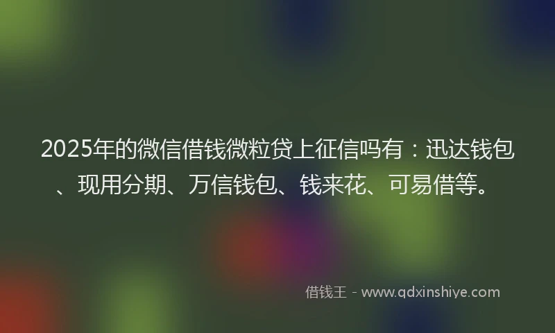 2025年的微信借钱微粒贷上征信吗有：迅达钱包、现用分期、万信钱包、钱来花、可易借等。