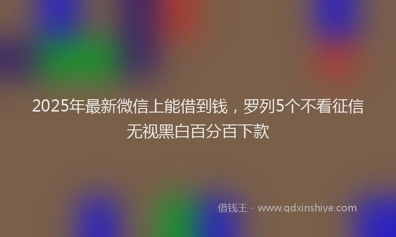 2025年最新微信上能借到钱，罗列5个不看征信无视黑白百分百下款