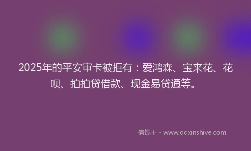 2025年的平安审卡被拒有：爱鸿森、宝来花、花呗、拍拍贷借款、现金易贷通等。