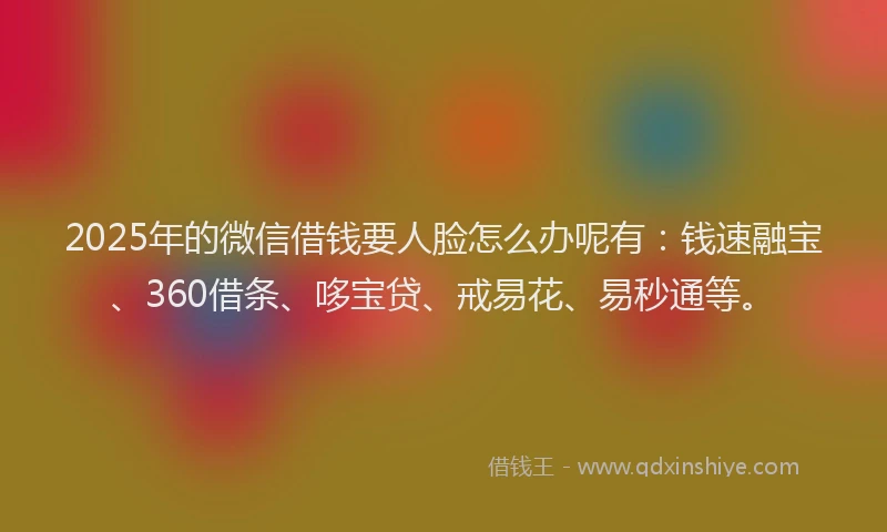 2025年的微信借钱要人脸怎么办呢有：钱速融宝、360借条、哆宝贷、戒易花、易秒通等。