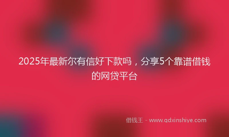 2025年最新尔有信好下款吗，分享5个靠谱借钱的网贷平台