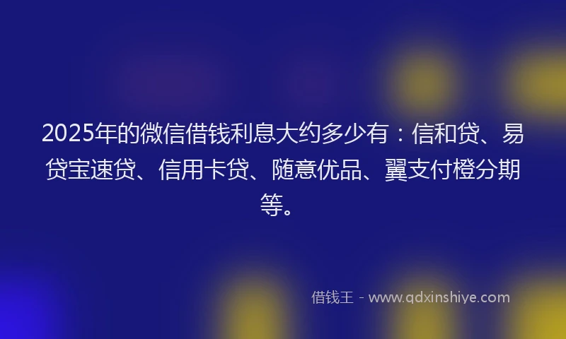 2025年的微信借钱利息大约多少有：信和贷、易贷宝速贷、信用卡贷、随意优品、翼支付橙分期等。