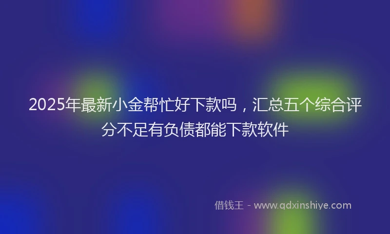 2025年最新小金帮忙好下款吗，汇总五个综合评分不足有负债都能下款软件
