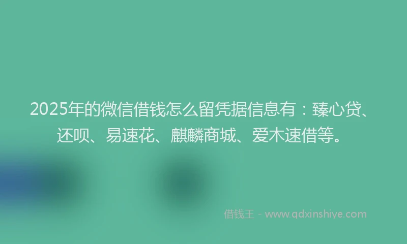 2025年的微信借钱怎么留凭据信息有：臻心贷、还呗、易速花、麒麟商城、爱木速借等。