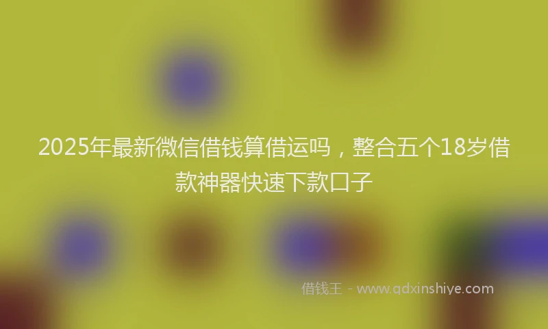2025年最新微信借钱算借运吗，整合五个18岁借款神器快速下款口子
