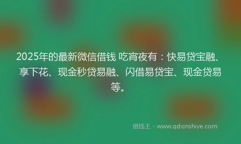 2025年的最新微信借钱 吃宵夜有：快易贷宝融、享下花、现金秒贷易融、闪借易贷宝、现金贷易等。