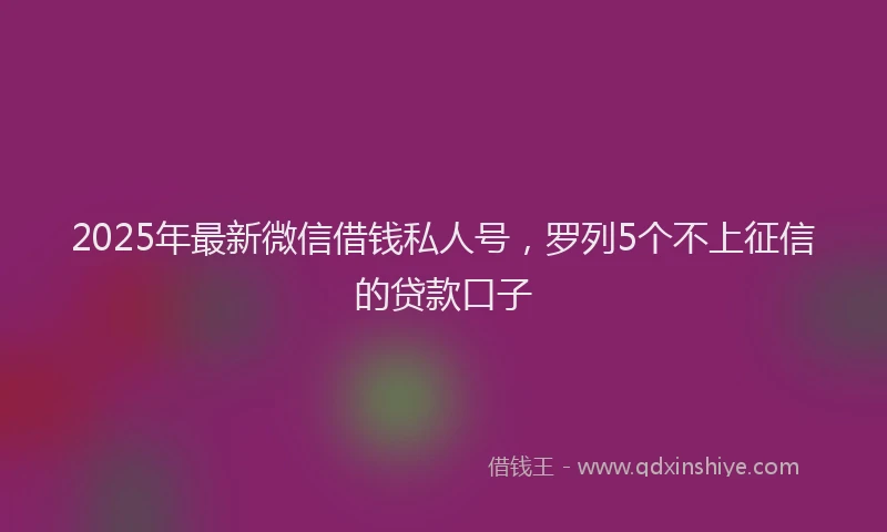 2025年最新微信借钱私人号，罗列5个不上征信的贷款口子