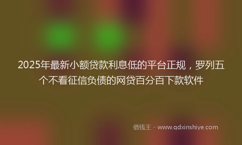 2025年最新小额贷款利息低的平台正规，罗列五个不看征信负债的网贷百分百下款软件