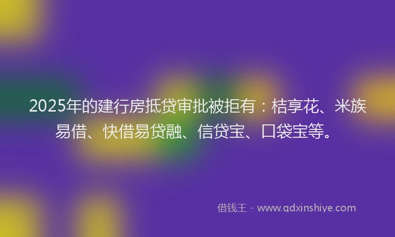 2025年的建行房抵贷审批被拒有：桔享花、米族易借、快借易贷融、信贷宝、口袋宝等。