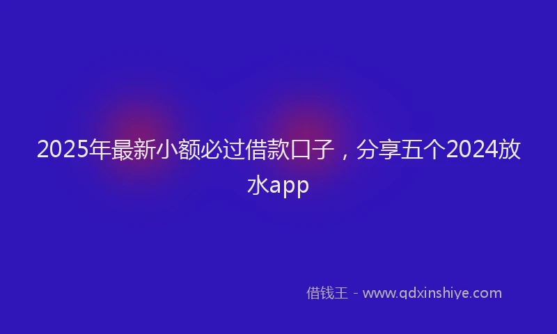 2025年最新小额必过借款口子，分享五个2024放水app