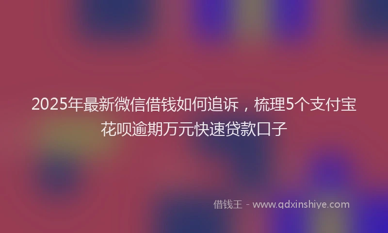 2025年最新微信借钱如何追诉，梳理5个支付宝花呗逾期万元快速贷款口子