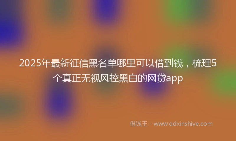 2025年最新征信黑名单哪里可以借到钱，梳理5个真正无视风控黑白的网贷app