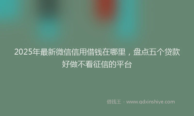 2025年最新微信信用借钱在哪里，盘点五个贷款好做不看征信的平台