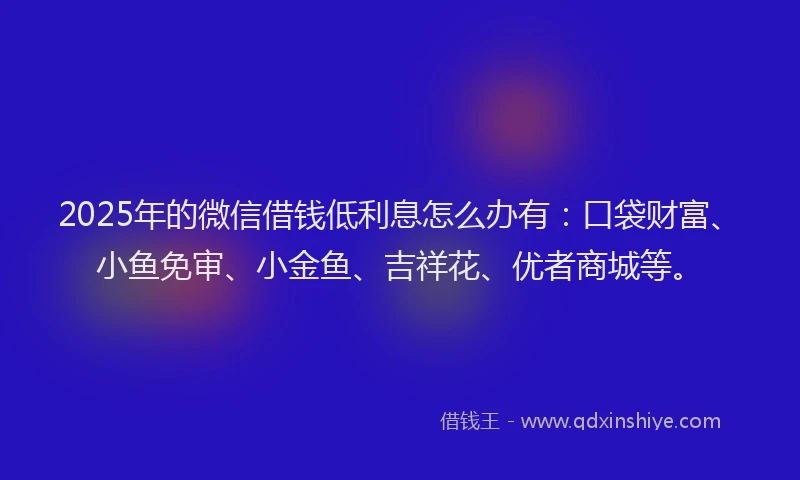 2025年的微信借钱低利息怎么办有：口袋财富、小鱼免审、小金鱼、吉祥花、优者商城等。