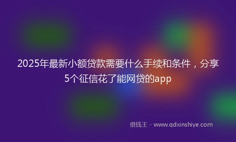 2025年最新小额贷款需要什么手续和条件，分享5个征信花了能网贷的app