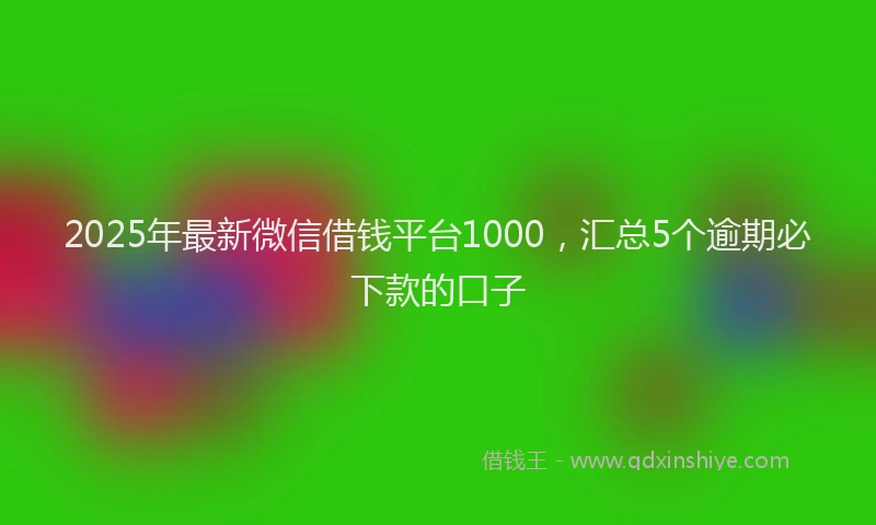 2025年最新微信借钱平台1000，汇总5个逾期必下款的口子