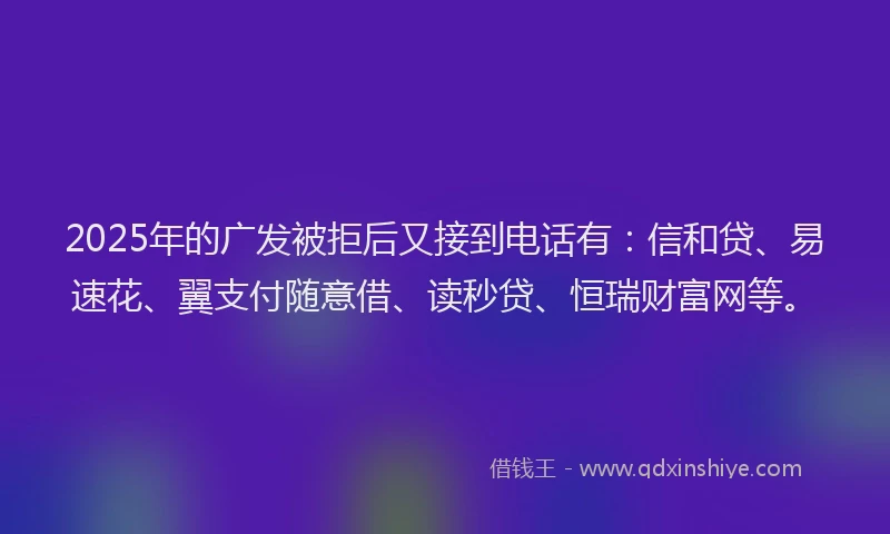 2025年的广发被拒后又接到电话有：信和贷、易速花、翼支付随意借、读秒贷、恒瑞财富网等。