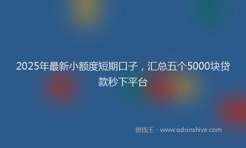 2025年最新小额度短期口子，汇总五个5000块贷款秒下平台
