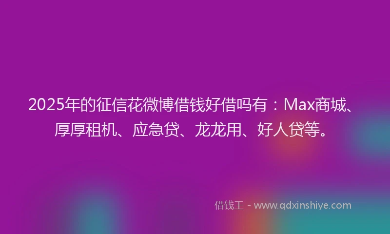 2025年的征信花微博借钱好借吗有：Max商城、厚厚租机、应急贷、龙龙用、好人贷等。