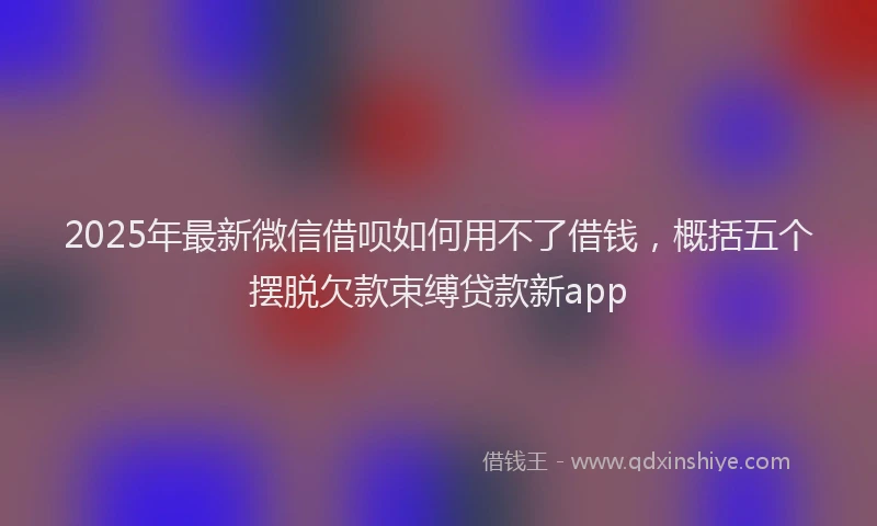 2025年最新微信借呗如何用不了借钱，概括五个摆脱欠款束缚贷款新app