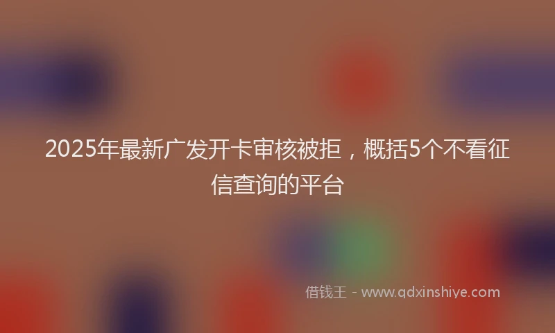 2025年最新广发开卡审核被拒，概括5个不看征信查询的平台