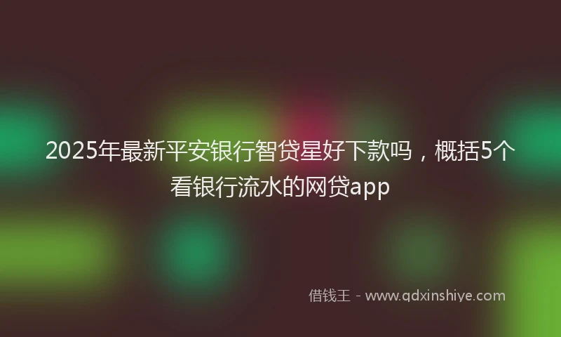 2025年最新平安银行智贷星好下款吗，概括5个看银行流水的网贷app