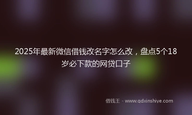 2025年最新微信借钱改名字怎么改，盘点5个18岁必下款的网贷口子