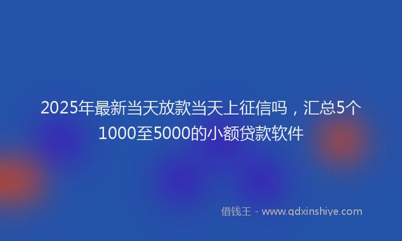2025年最新当天放款当天上征信吗，汇总5个1000至5000的小额贷款软件