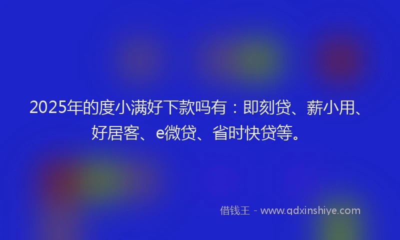 2025年的度小满好下款吗有：即刻贷、薪小用、好居客、e微贷、省时快贷等。