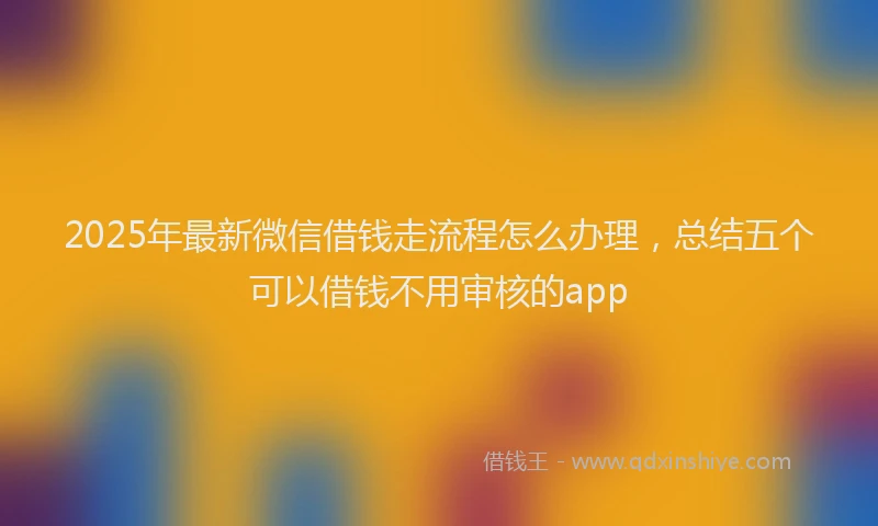 2025年最新微信借钱走流程怎么办理，总结五个可以借钱不用审核的app