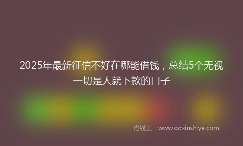 2025年最新征信不好在哪能借钱，总结5个无视一切是人就下款的口子