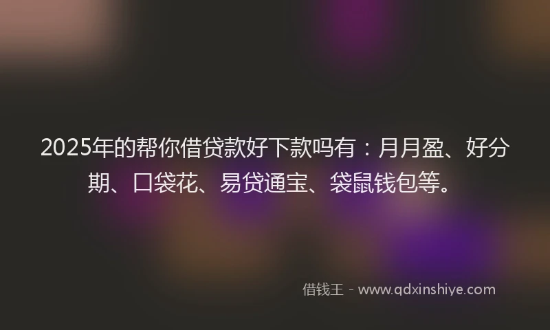 2025年的帮你借贷款好下款吗有：月月盈、好分期、口袋花、易贷通宝、袋鼠钱包等。