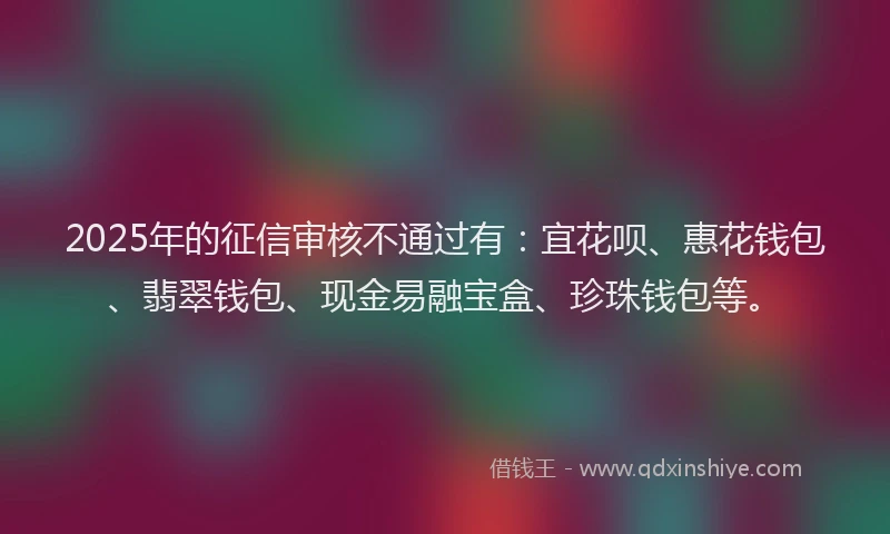 2025年的征信审核不通过有：宜花呗、惠花钱包、翡翠钱包、现金易融宝盒、珍珠钱包等。