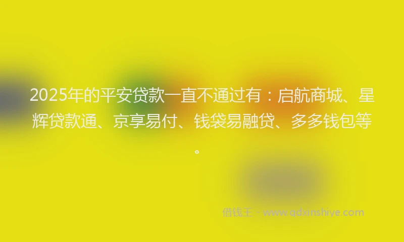 2025年的平安贷款一直不通过有：启航商城、星辉贷款通、京享易付、钱袋易融贷、多多钱包等。