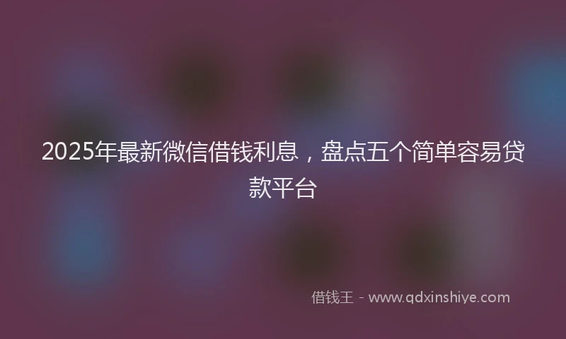 2025年最新微信借钱利息，盘点五个简单容易贷款平台
