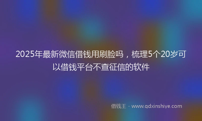 2025年最新微信借钱用刷脸吗，梳理5个20岁可以借钱平台不查征信的软件