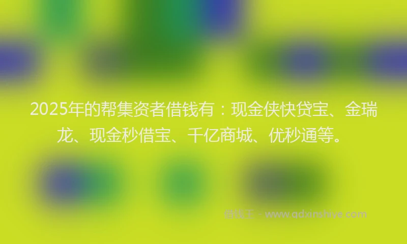 2025年的帮集资者借钱有：现金侠快贷宝、金瑞龙、现金秒借宝、千亿商城、优秒通等。