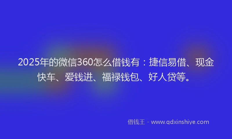 2025年的微信360怎么借钱有：捷信易借、现金快车、爱钱进、福禄钱包、好人贷等。