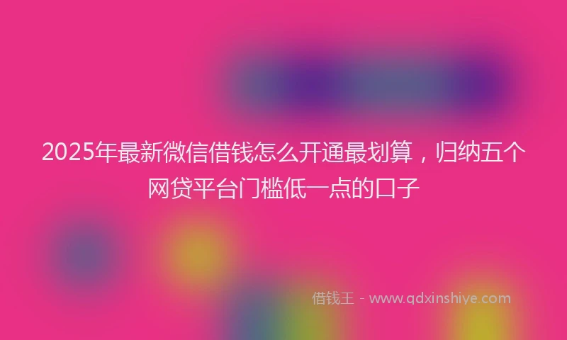 2025年最新微信借钱怎么开通最划算，归纳五个网贷平台门槛低一点的口子