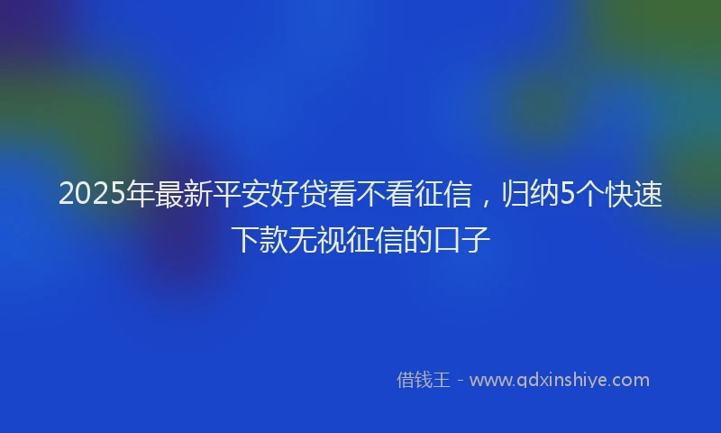 2025年最新平安好贷看不看征信，归纳5个快速下款无视征信的口子