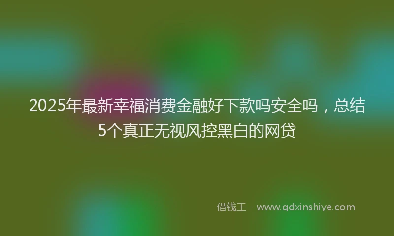 2025年最新幸福消费金融好下款吗安全吗，总结5个真正无视风控黑白的网贷