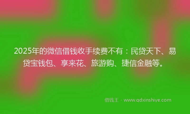 2025年的微信借钱收手续费不有：民贷天下、易贷宝钱包、享来花、旅游购、捷信金融等。