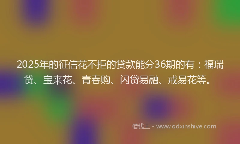 2025年的征信花不拒的贷款能分36期的有：福瑞贷、宝来花、青春购、闪贷易融、戒易花等。