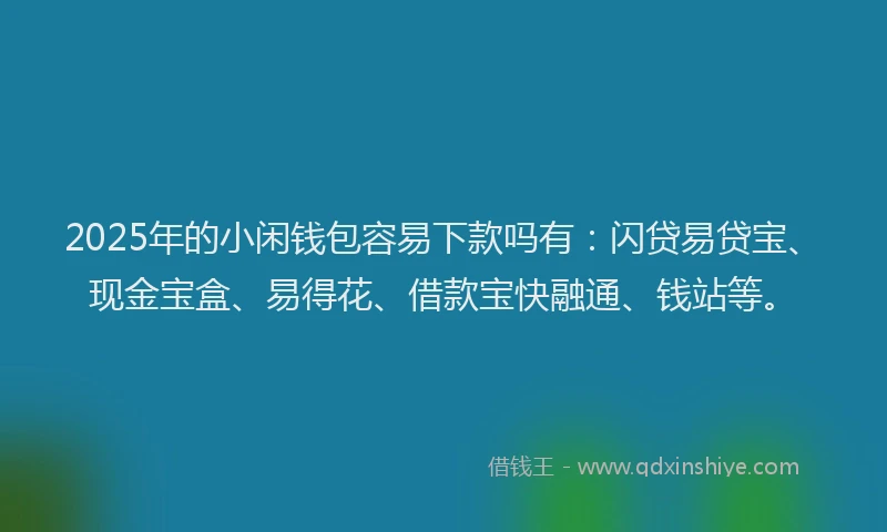2025年的小闲钱包容易下款吗有：闪贷易贷宝、现金宝盒、易得花、借款宝快融通、钱站等。