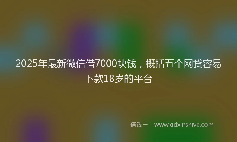 2025年最新微信借7000块钱，概括五个网贷容易下款18岁的平台