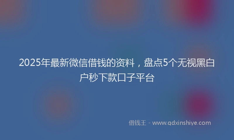 2025年最新微信借钱的资料，盘点5个无视黑白户秒下款口子平台