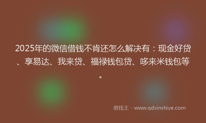 2025年的微信借钱不肯还怎么解决有：现金好贷、享易达、我来贷、福禄钱包贷、哆来米钱包等。