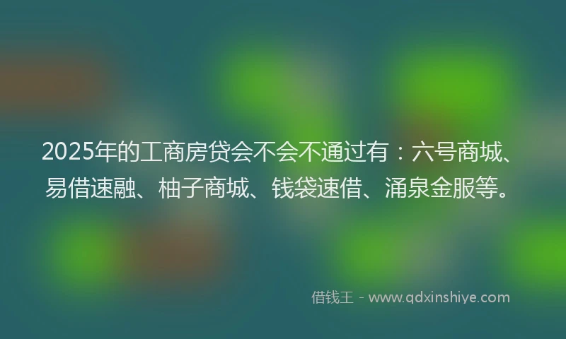 2025年的工商房贷会不会不通过有：六号商城、易借速融、柚子商城、钱袋速借、涌泉金服等。