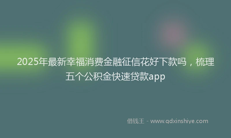2025年最新幸福消费金融征信花好下款吗，梳理五个公积金快速贷款app
