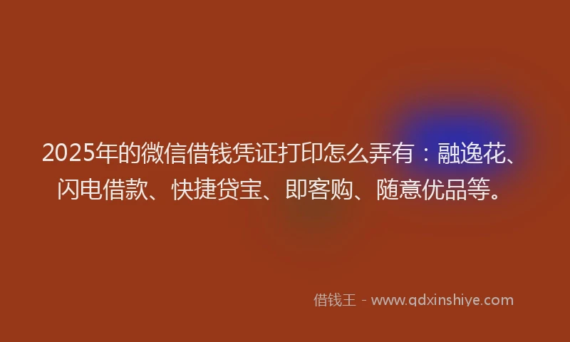 2025年的微信借钱凭证打印怎么弄有：融逸花、闪电借款、快捷贷宝、即客购、随意优品等。